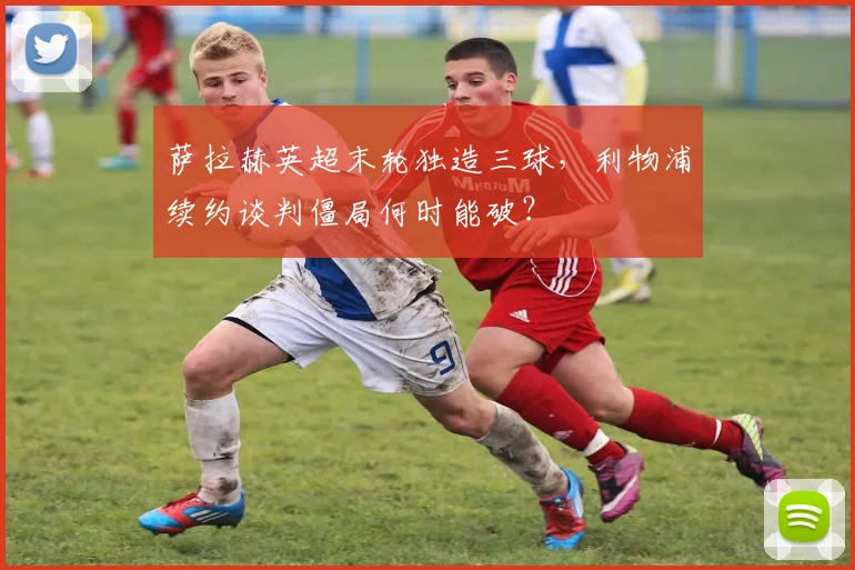 萨拉赫英超末轮独造三球，利物浦续约谈判僵局何时能破？