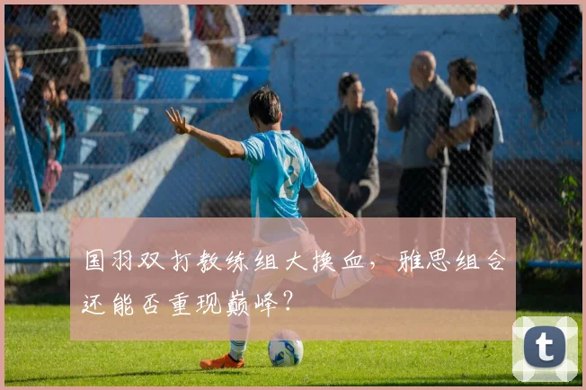 国羽双打教练组大换血，雅思组合还能否重现巅峰？