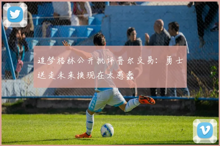 追梦格林公开批评普尔交易：勇士送走未来换现在太愚蠢