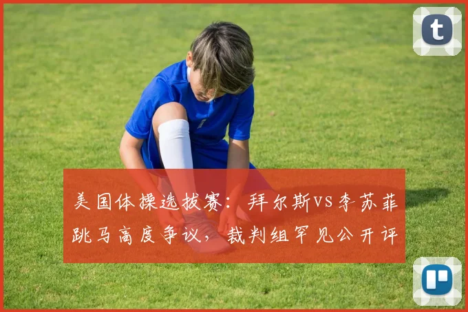 美国体操选拔赛：拜尔斯vs李苏菲跳马高度争议，裁判组罕见公开评分细则
