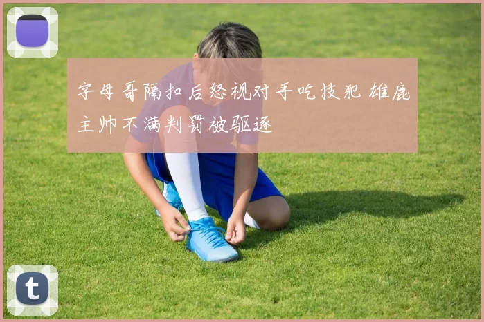 字母哥隔扣后怒视对手吃技犯 雄鹿主帅不满判罚被驱逐