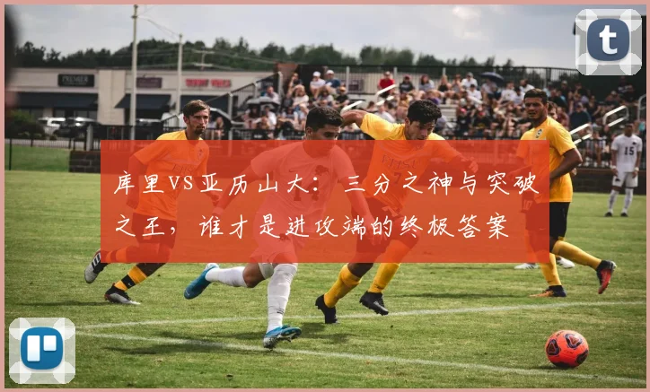 库里vs亚历山大：三分之神与突破之王，谁才是进攻端的终极答案