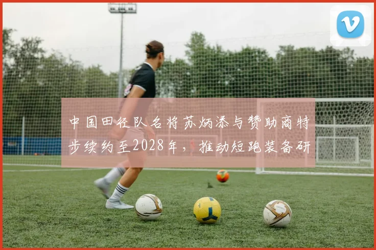 中国田径队名将苏炳添与赞助商特步续约至2028年，推动短跑装备研发