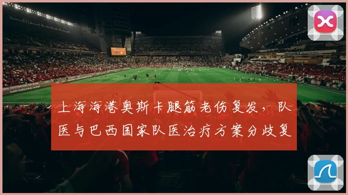 上海海港奥斯卡腿筋老伤复发，队医与巴西国家队医治疗方案分歧复出成谜