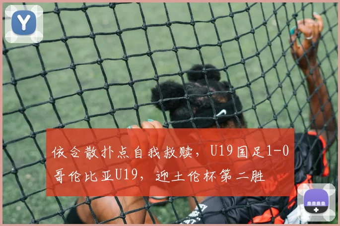 依合散扑点自我救赎,U19国足1-0哥伦比亚U19,迎土伦杯第二胜