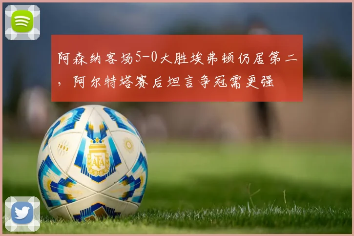 阿森纳客场5-0大胜埃弗顿仍居第二，阿尔特塔赛后坦言争冠需更强