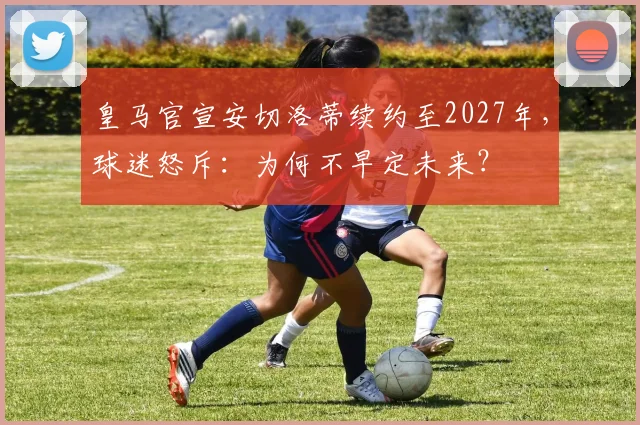 皇马官宣安切洛蒂续约至2027年,球迷怒斥:为何不早定未来?