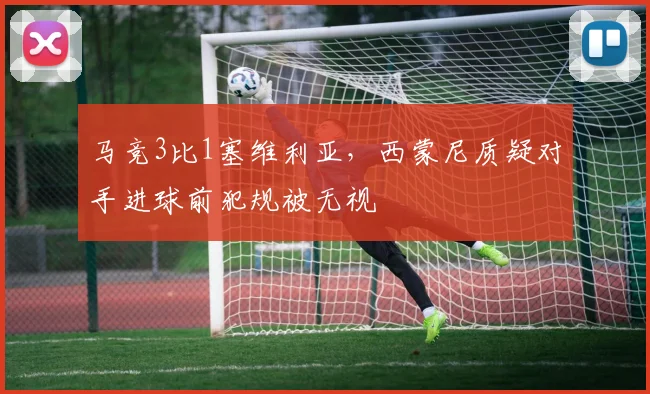 马竞3比1塞维利亚，西蒙尼质疑对手进球前犯规被无视